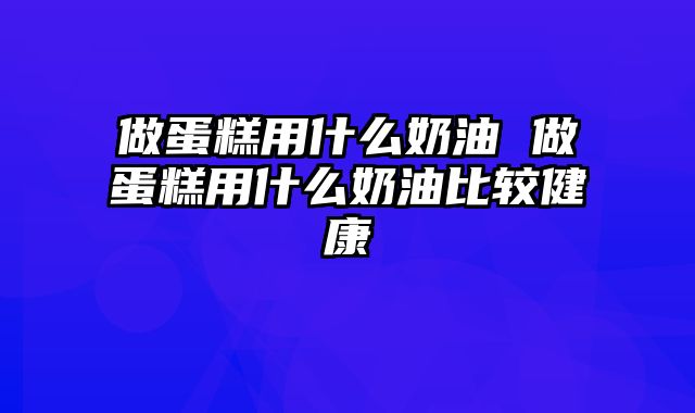 做蛋糕用什么奶油 做蛋糕用什么奶油比较健康