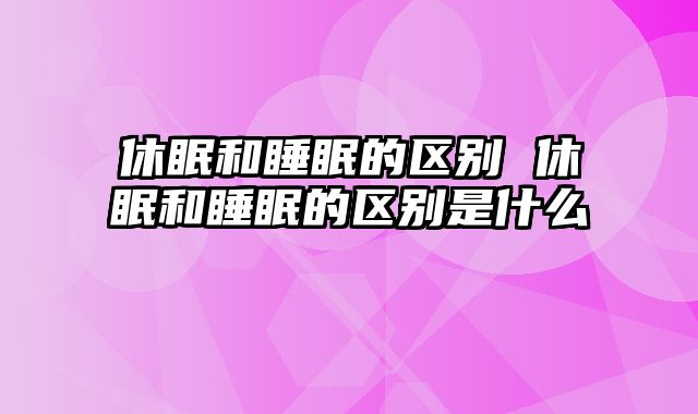 休眠和睡眠的区别 休眠和睡眠的区别是什么
