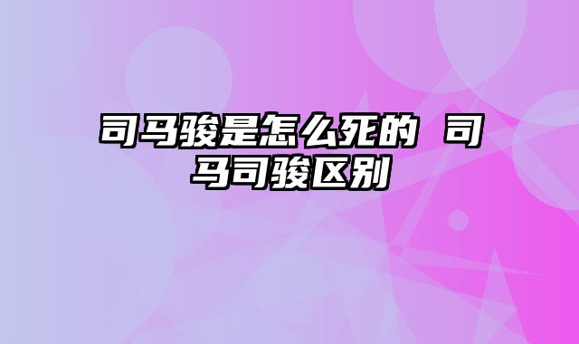 司马骏是怎么死的 司马司骏区别