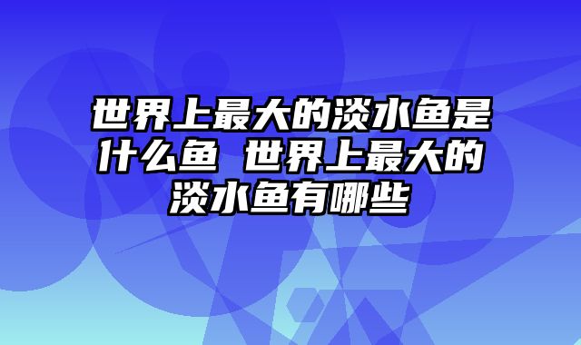 世界上最大的淡水鱼是什么鱼 世界上最大的淡水鱼有哪些