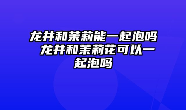 龙井和茉莉能一起泡吗 龙井和茉莉花可以一起泡吗