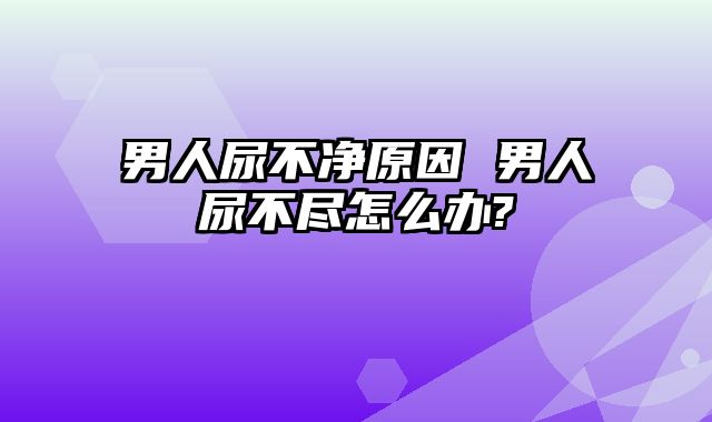 男人尿不净原因 男人尿不尽怎么办?