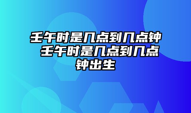 壬午时是几点到几点钟 壬午时是几点到几点钟出生