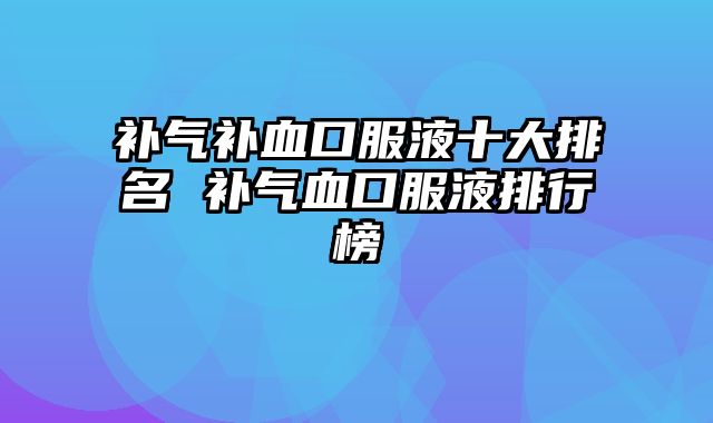 补气补血口服液十大排名 补气血口服液排行榜