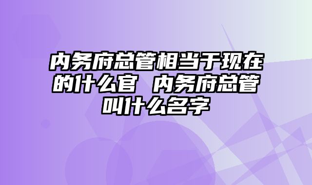 内务府总管相当于现在的什么官 内务府总管叫什么名字