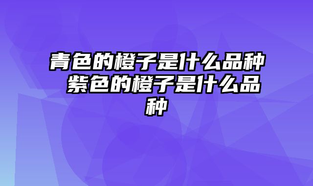 青色的橙子是什么品种 紫色的橙子是什么品种