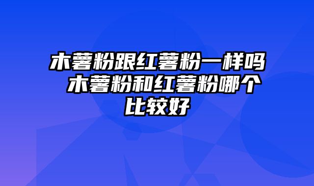 木薯粉跟红薯粉一样吗 木薯粉和红薯粉哪个比较好