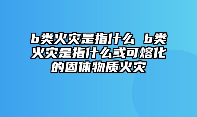 b类火灾是指什么 b类火灾是指什么或可熔化的固体物质火灾