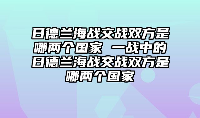 日德兰海战交战双方是哪两个国家 一战中的日德兰海战交战双方是哪两个国家