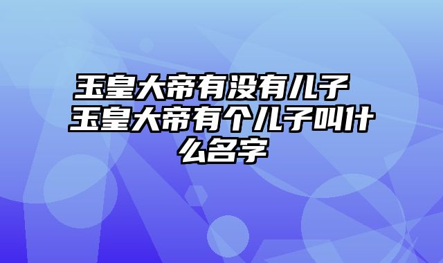 玉皇大帝有没有儿子 玉皇大帝有个儿子叫什么名字