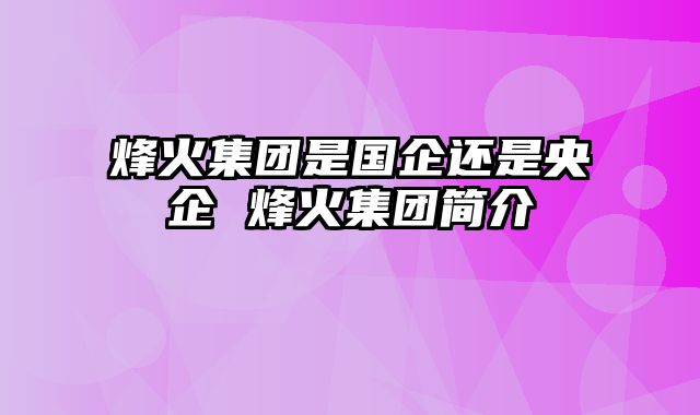 烽火集团是国企还是央企 烽火集团简介