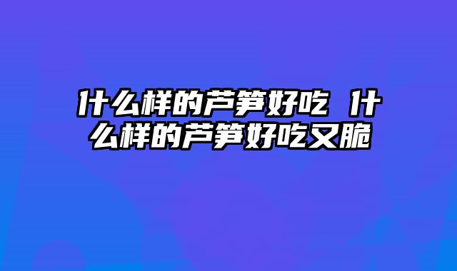 什么样的芦笋好吃 什么样的芦笋好吃又脆