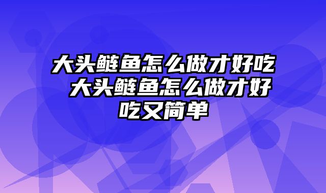 大头鲢鱼怎么做才好吃 大头鲢鱼怎么做才好吃又简单