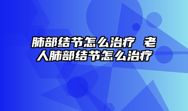 肺部结节怎么治疗 老人肺部结节怎么治疗