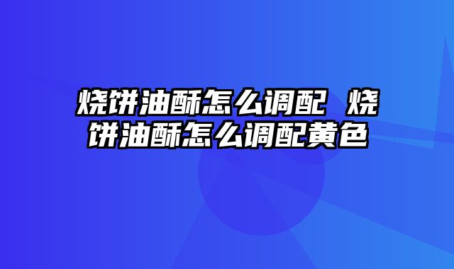 烧饼油酥怎么调配 烧饼油酥怎么调配黄色