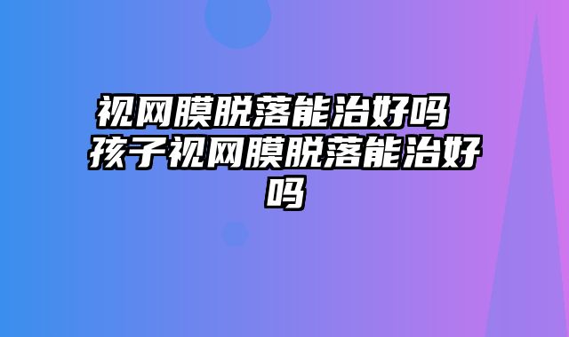 视网膜脱落能治好吗 孩子视网膜脱落能治好吗