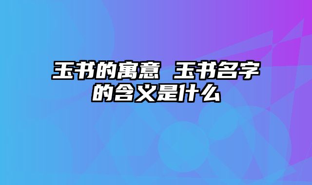 玉书的寓意 玉书名字的含义是什么