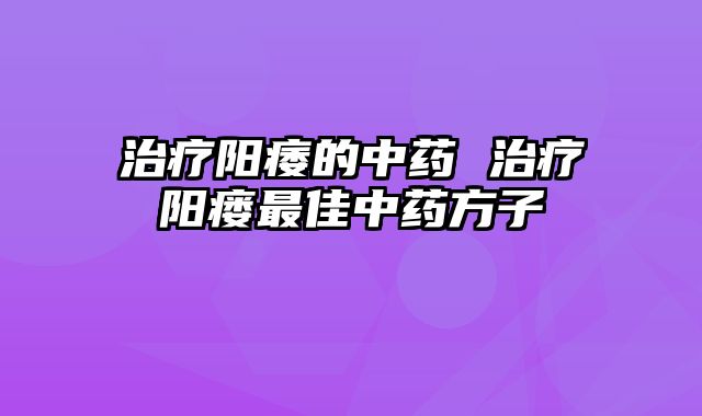 治疗阳痿的中药 治疗阳瘘最佳中药方子