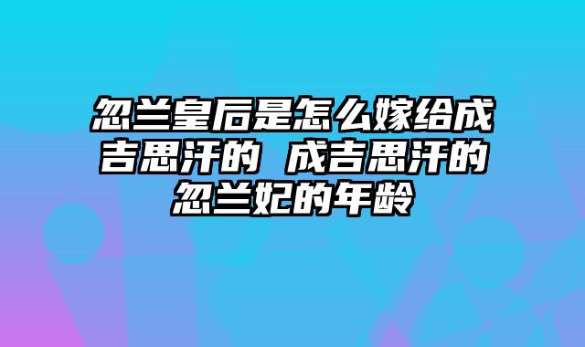 忽兰皇后是怎么嫁给成吉思汗的 成吉思汗的忽兰妃的年龄