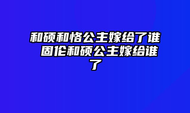 和硕和恪公主嫁给了谁 固伦和硕公主嫁给谁了
