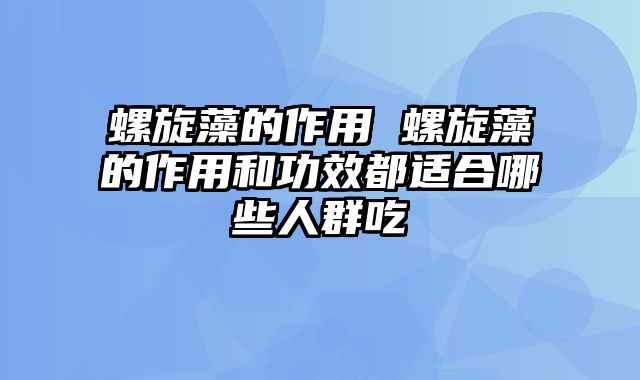 螺旋藻的作用 螺旋藻的作用和功效都适合哪些人群吃