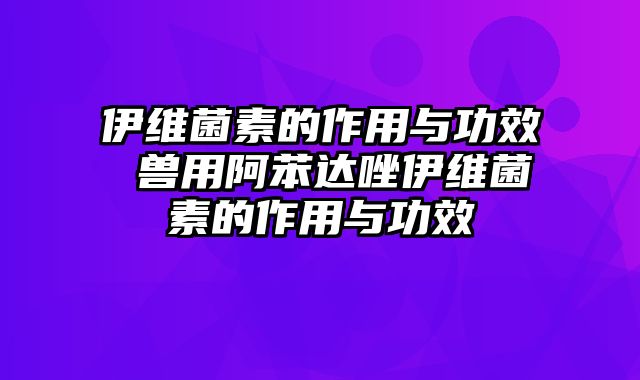 伊维菌素的作用与功效 兽用阿苯达唑伊维菌素的作用与功效