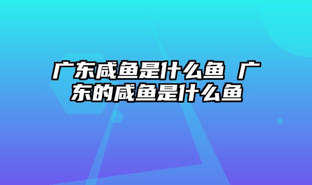 广东咸鱼是什么鱼 广东的咸鱼是什么鱼