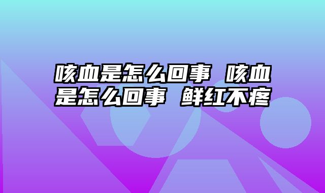 咳血是怎么回事 咳血是怎么回事 鲜红不疼