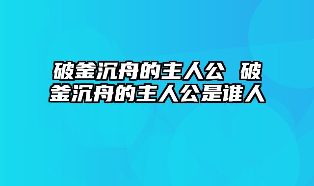 破釜沉舟的主人公 破釜沉舟的主人公是谁人