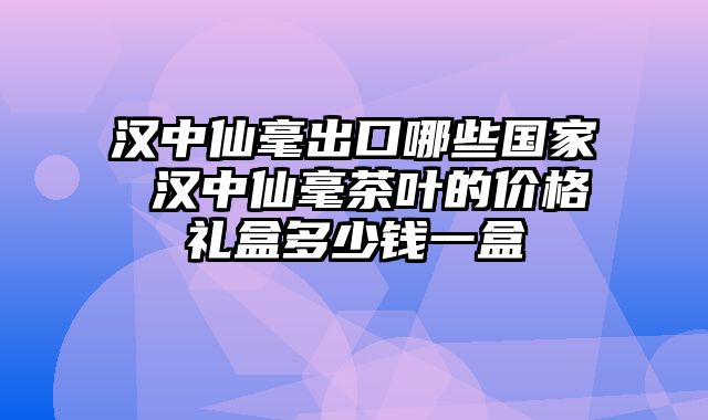 汉中仙毫出口哪些国家 汉中仙毫茶叶的价格礼盒多少钱一盒