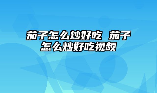茄子怎么炒好吃 茄子怎么炒好吃视频