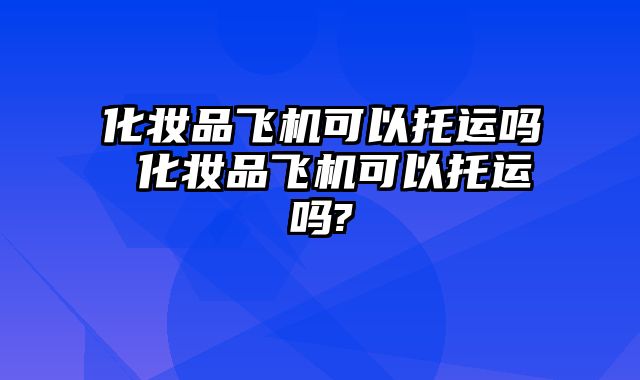 化妆品飞机可以托运吗 化妆品飞机可以托运吗?