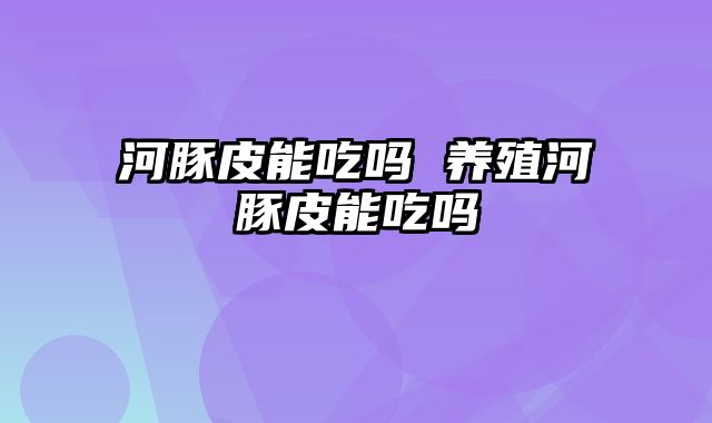 河豚皮能吃吗 养殖河豚皮能吃吗