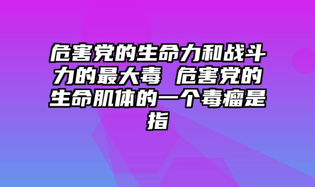 危害党的生命力和战斗力的最大毒 危害党的生命肌体的一个毒瘤是指