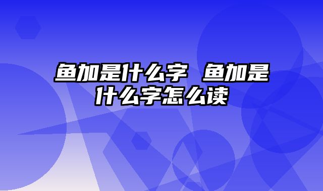 鱼加是什么字 鱼加是什么字怎么读