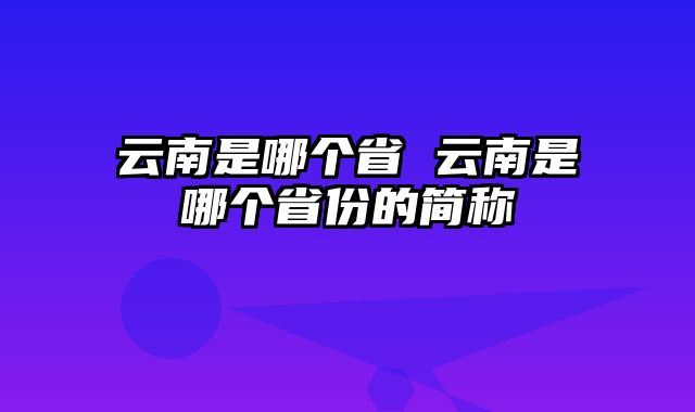 云南是哪个省 云南是哪个省份的简称
