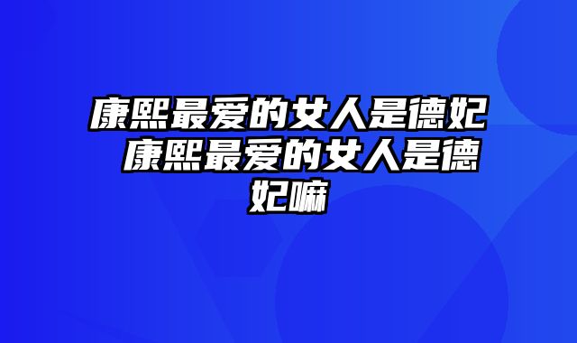 康熙最爱的女人是德妃 康熙最爱的女人是德妃嘛