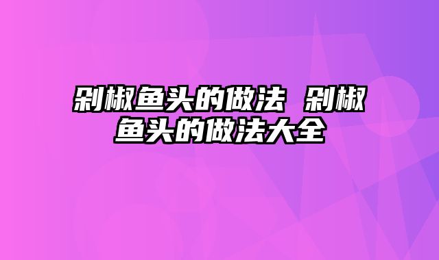 剁椒鱼头的做法 剁椒鱼头的做法大全