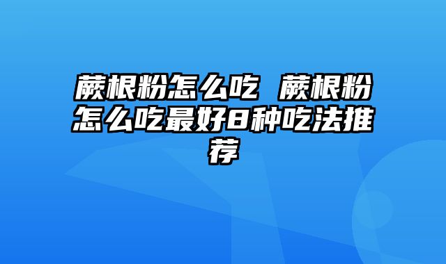 蕨根粉怎么吃 蕨根粉怎么吃最好8种吃法推荐