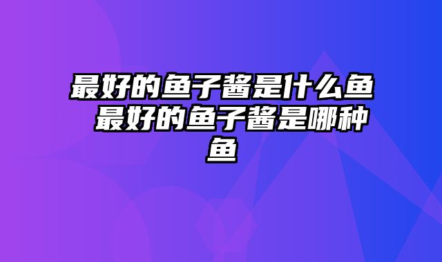最好的鱼子酱是什么鱼 最好的鱼子酱是哪种鱼