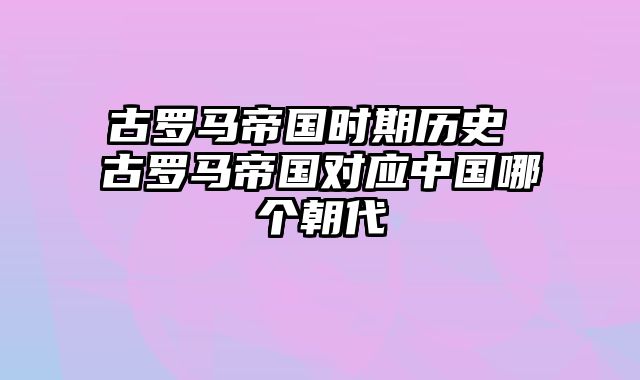 古罗马帝国时期历史 古罗马帝国对应中国哪个朝代
