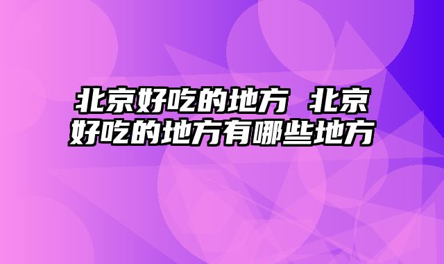 北京好吃的地方 北京好吃的地方有哪些地方