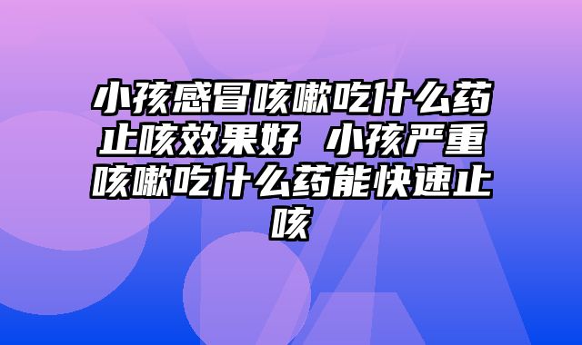 小孩感冒咳嗽吃什么药止咳效果好 小孩严重咳嗽吃什么药能快速止咳