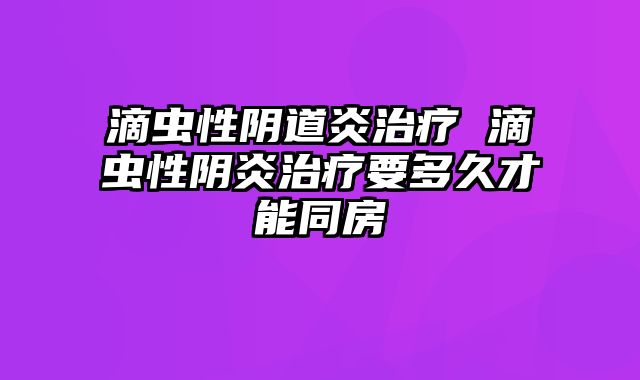 滴虫性阴道炎治疗 滴虫性阴炎治疗要多久才能同房