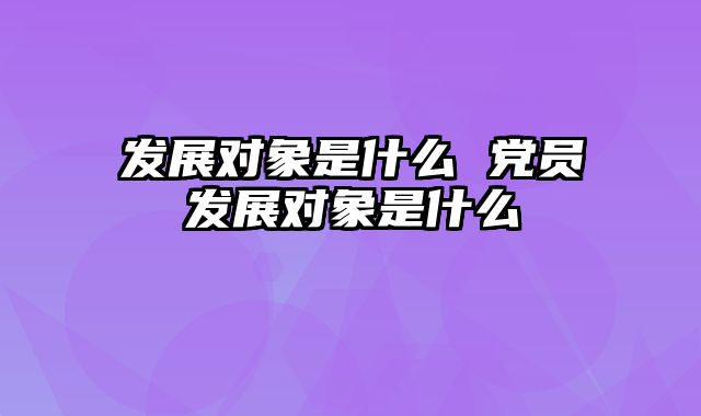发展对象是什么 党员发展对象是什么