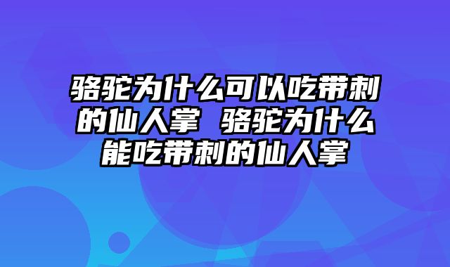 骆驼为什么可以吃带刺的仙人掌 骆驼为什么能吃带刺的仙人掌