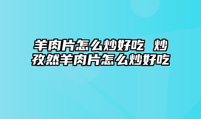 羊肉片怎么炒好吃 炒孜然羊肉片怎么炒好吃