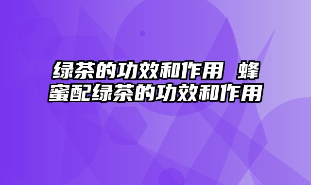 绿茶的功效和作用 蜂蜜配绿茶的功效和作用