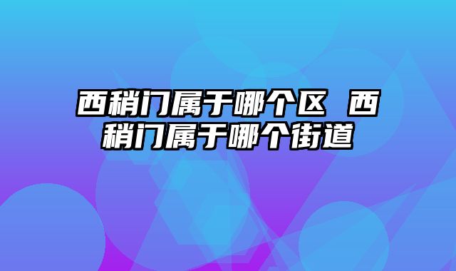 西稍门属于哪个区 西稍门属于哪个街道