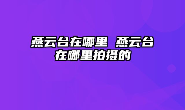 燕云台在哪里 燕云台在哪里拍摄的